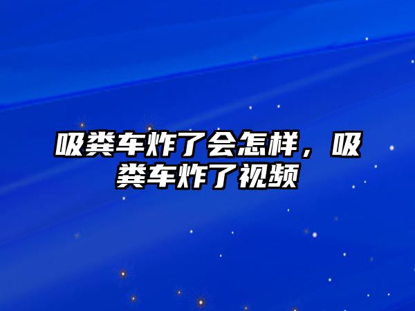 吸糞車炸了會怎樣，吸糞車炸了視頻