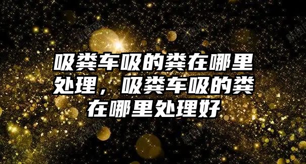 吸糞車吸的糞在哪里處理，吸糞車吸的糞在哪里處理好