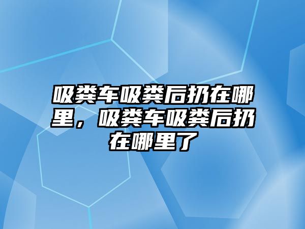 吸糞車吸糞后扔在哪里，吸糞車吸糞后扔在哪里了