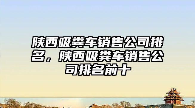 陜西吸糞車銷售公司排名，陜西吸糞車銷售公司排名前十