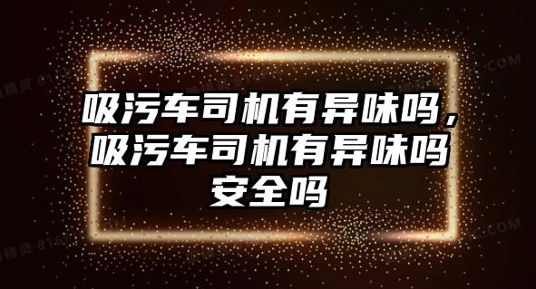 吸污車司機有異味嗎，吸污車司機有異味嗎安全嗎