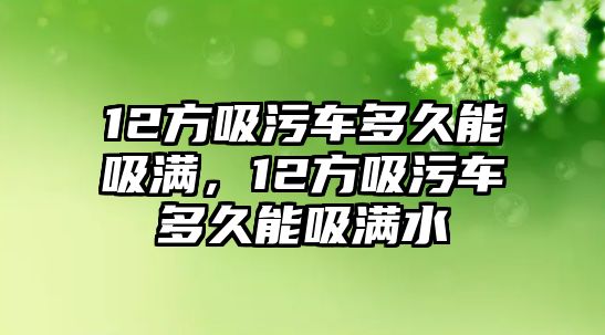 12方吸污車多久能吸滿，12方吸污車多久能吸滿水