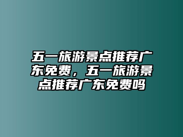 五一旅游景點推薦廣東免費，五一旅游景點推薦廣東免費嗎