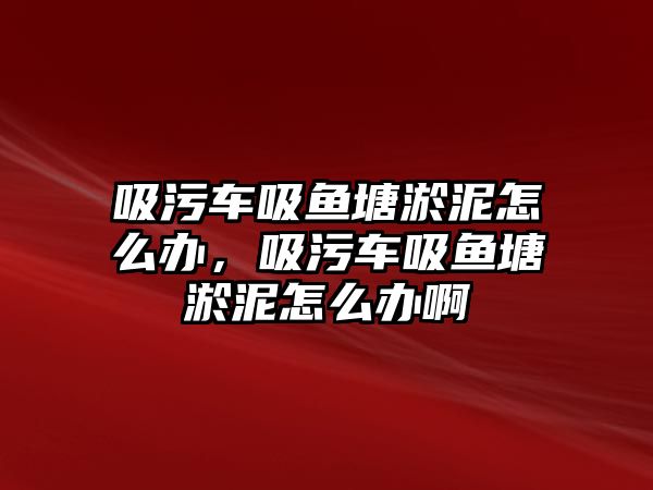 吸污車吸魚塘淤泥怎么辦，吸污車吸魚塘淤泥怎么辦啊