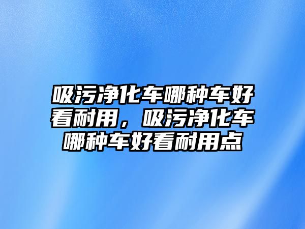 吸污凈化車哪種車好看耐用，吸污凈化車哪種車好看耐用點