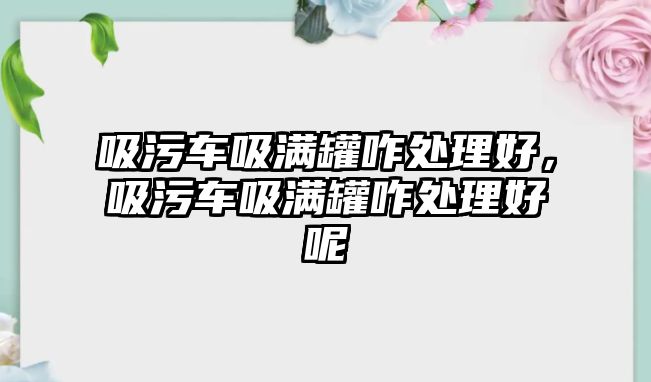 吸污車吸滿罐咋處理好，吸污車吸滿罐咋處理好呢