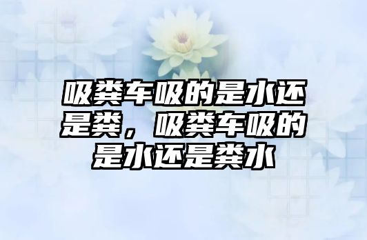 吸糞車吸的是水還是糞，吸糞車吸的是水還是糞水