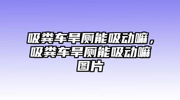 吸糞車旱廁能吸動嘛，吸糞車旱廁能吸動嘛圖片