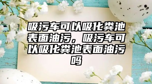 吸污車可以吸化糞池表面油污，吸污車可以吸化糞池表面油污嗎