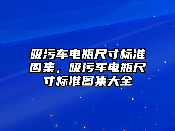 吸污車電瓶尺寸標準圖集，吸污車電瓶尺寸標準圖集大全