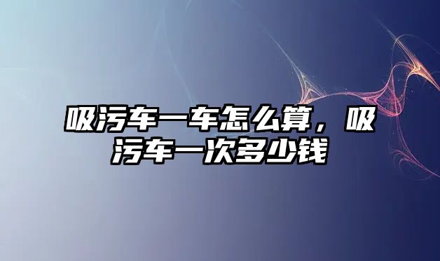 吸污車一車怎么算，吸污車一次多少錢