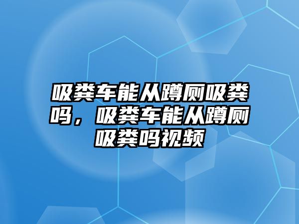 吸糞車能從蹲廁吸糞嗎，吸糞車能從蹲廁吸糞嗎視頻