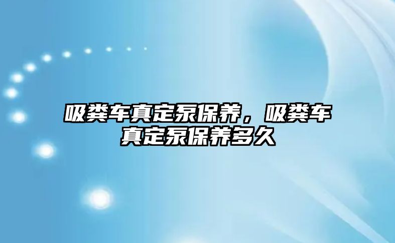 吸糞車真定泵保養，吸糞車真定泵保養多久