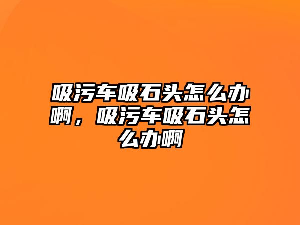 吸污車吸石頭怎么辦啊，吸污車吸石頭怎么辦啊