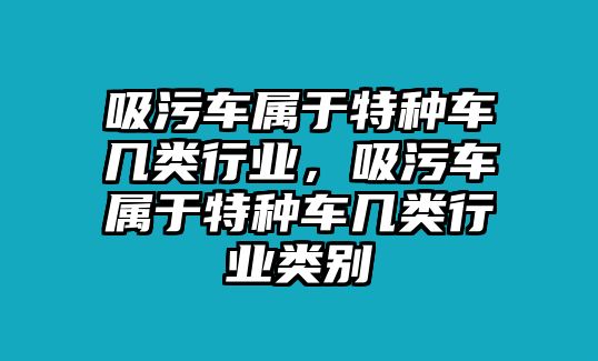 吸污車屬于特種車幾類行業(yè)，吸污車屬于特種車幾類行業(yè)類別