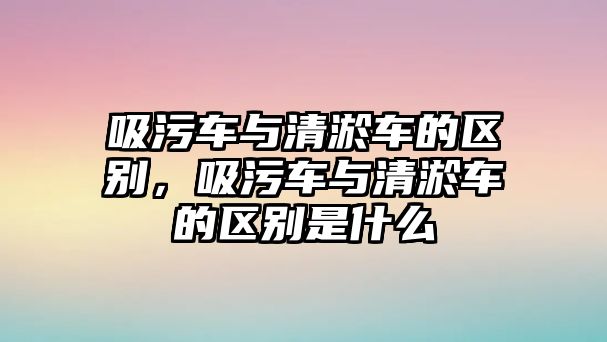 吸污車與清淤車的區(qū)別，吸污車與清淤車的區(qū)別是什么