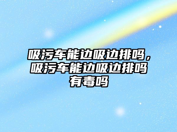 吸污車能邊吸邊排嗎，吸污車能邊吸邊排嗎有毒嗎