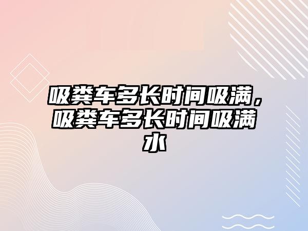 吸糞車多長時間吸滿，吸糞車多長時間吸滿水