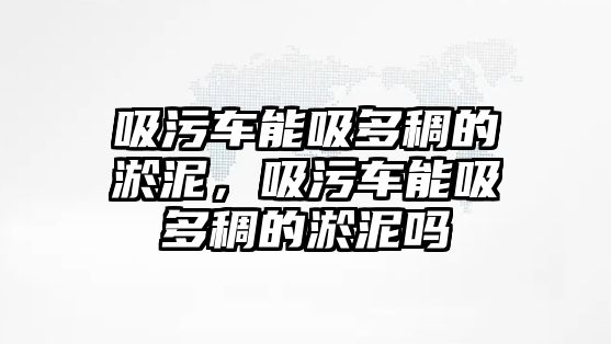 吸污車能吸多稠的淤泥，吸污車能吸多稠的淤泥嗎