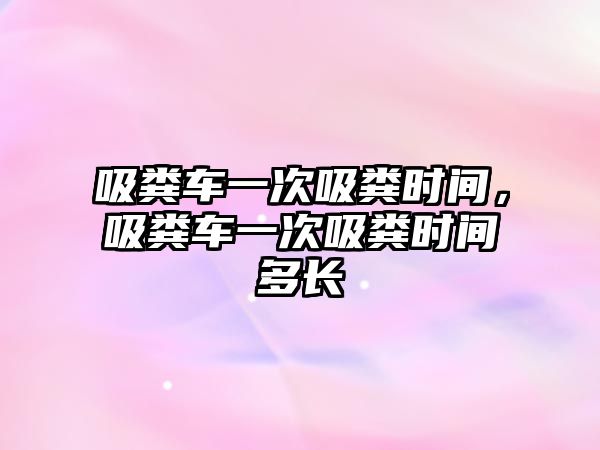 吸糞車一次吸糞時間，吸糞車一次吸糞時間多長