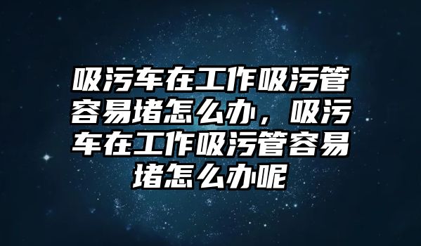 吸污車在工作吸污管容易堵怎么辦，吸污車在工作吸污管容易堵怎么辦呢