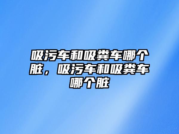 吸污車和吸糞車哪個臟，吸污車和吸糞車哪個臟