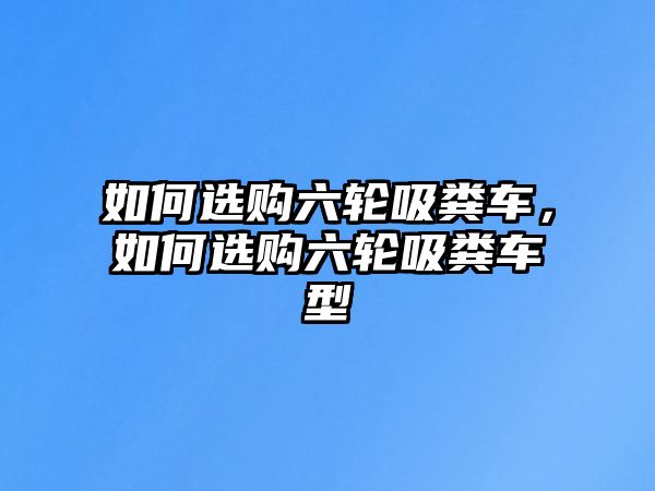 如何選購六輪吸糞車，如何選購六輪吸糞車型