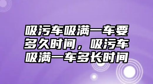 吸污車吸滿一車要多久時間，吸污車吸滿一車多長時間