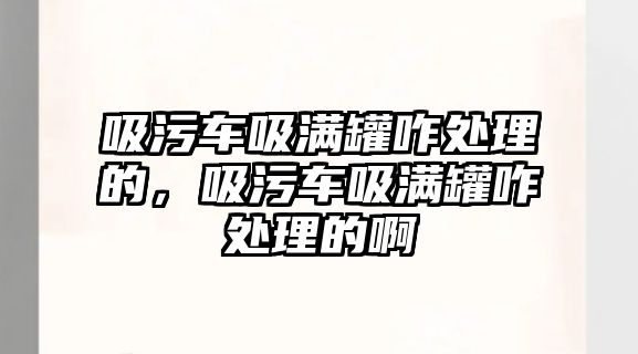 吸污車吸滿罐咋處理的，吸污車吸滿罐咋處理的啊