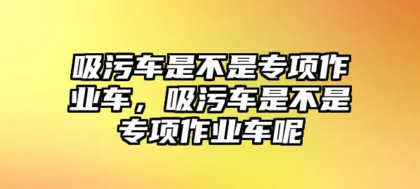 吸污車是不是專項(xiàng)作業(yè)車，吸污車是不是專項(xiàng)作業(yè)車呢