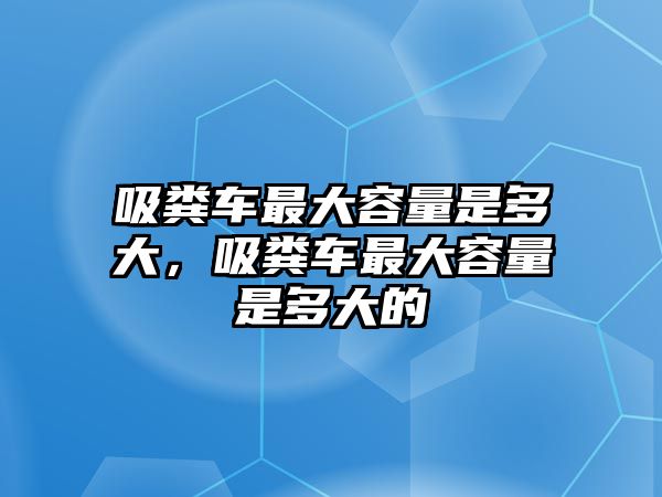 吸糞車最大容量是多大，吸糞車最大容量是多大的