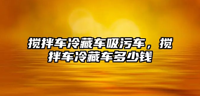 攪拌車冷藏車吸污車，攪拌車冷藏車多少錢