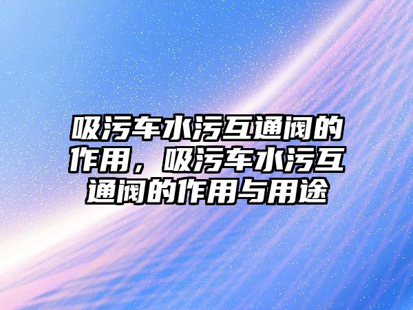 吸污車水污互通閥的作用，吸污車水污互通閥的作用與用途