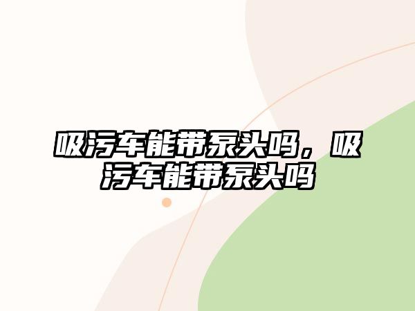 吸污車能帶泵頭嗎，吸污車能帶泵頭嗎