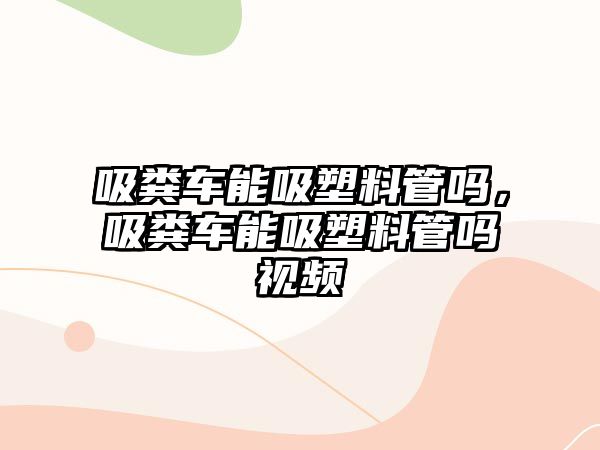 吸糞車能吸塑料管嗎，吸糞車能吸塑料管嗎視頻