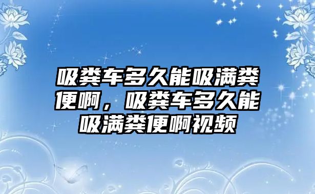 吸糞車多久能吸滿糞便啊，吸糞車多久能吸滿糞便啊視頻