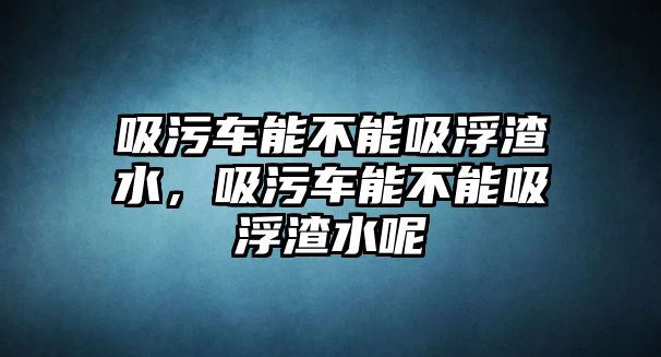 吸污車能不能吸浮渣水，吸污車能不能吸浮渣水呢