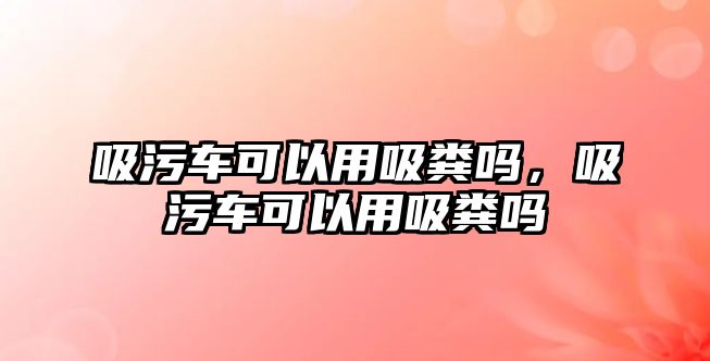 吸污車可以用吸糞嗎，吸污車可以用吸糞嗎