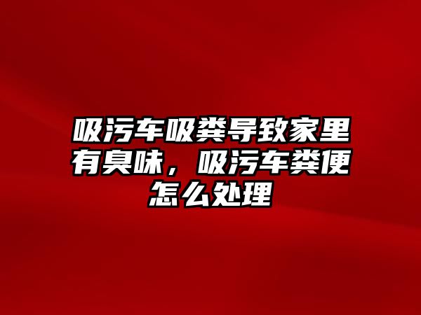 吸污車吸糞導致家里有臭味，吸污車糞便怎么處理