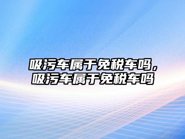 吸污車屬于免稅車嗎，吸污車屬于免稅車嗎