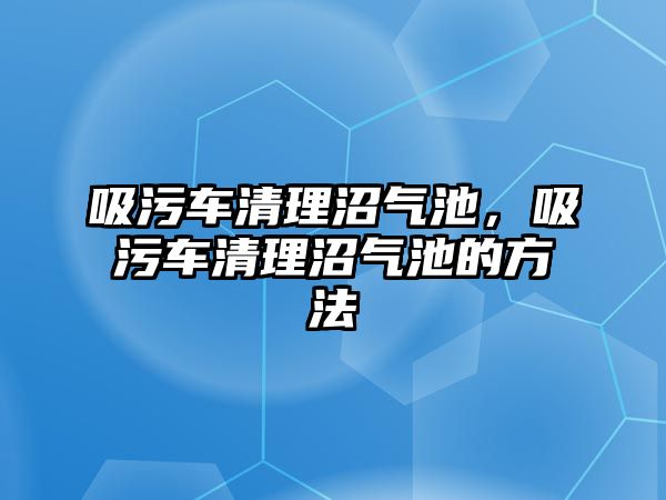 吸污車清理沼氣池，吸污車清理沼氣池的方法