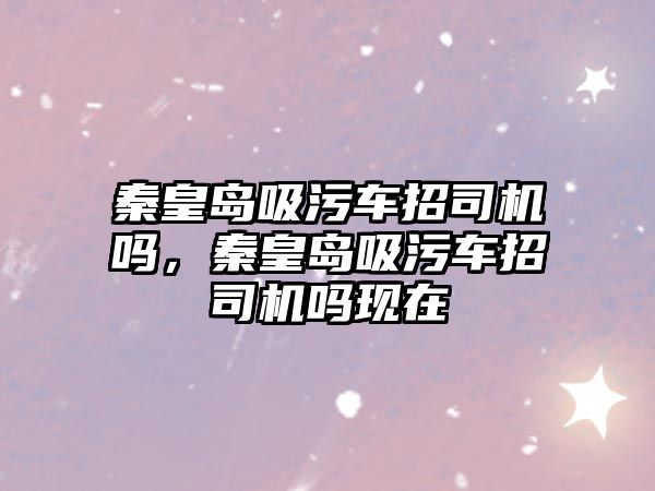 秦皇島吸污車招司機嗎，秦皇島吸污車招司機嗎現在