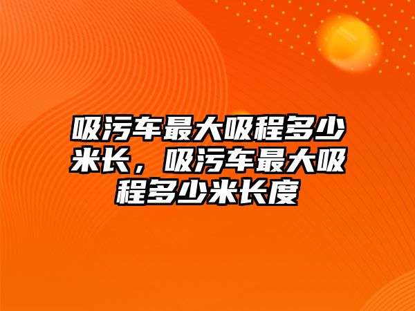 吸污車最大吸程多少米長，吸污車最大吸程多少米長度