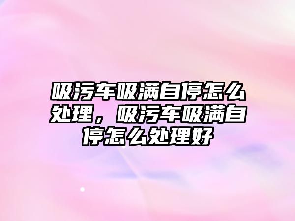 吸污車吸滿自停怎么處理，吸污車吸滿自停怎么處理好