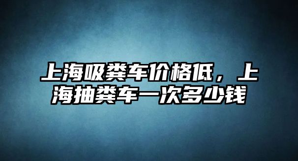 上海吸糞車價格低，上海抽糞車一次多少錢