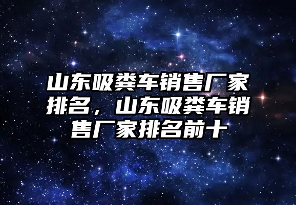 山東吸糞車銷售廠家排名，山東吸糞車銷售廠家排名前十