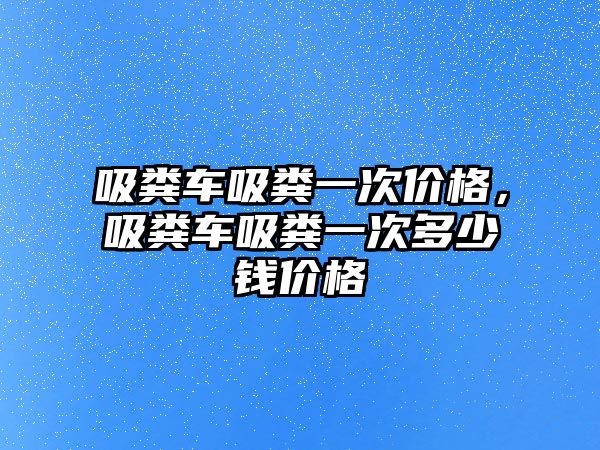 吸糞車吸糞一次價格，吸糞車吸糞一次多少錢價格