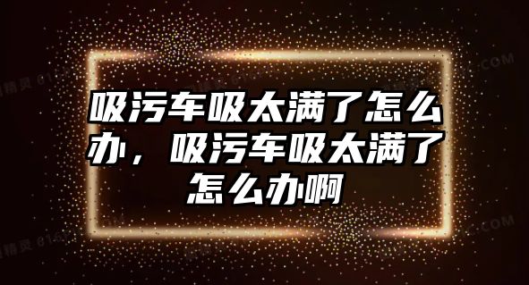 吸污車吸太滿了怎么辦，吸污車吸太滿了怎么辦啊