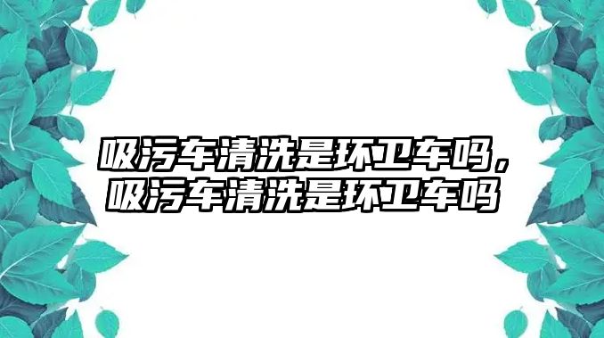 吸污車清洗是環衛車嗎，吸污車清洗是環衛車嗎