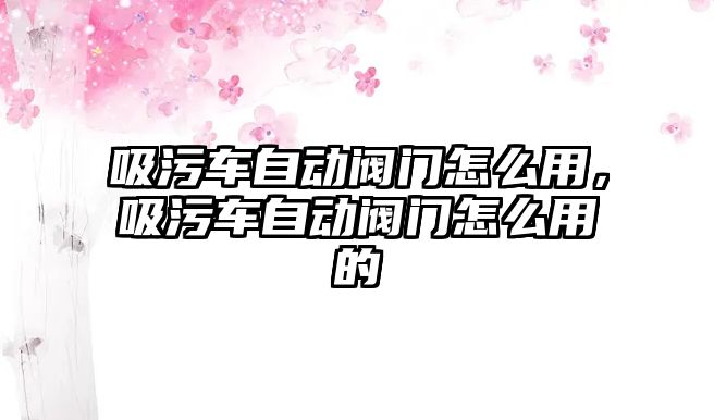 吸污車自動閥門怎么用，吸污車自動閥門怎么用的